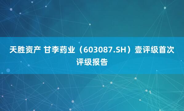 天胜资产 甘李药业（603087.SH）壹评级首次评级报告