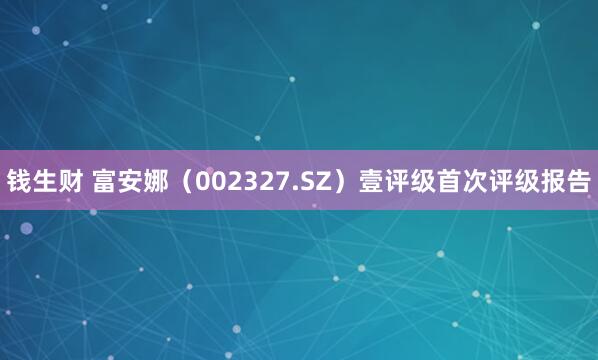 钱生财 富安娜（002327.SZ）壹评级首次评级报告