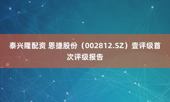 泰兴隆配资 恩捷股份（002812.SZ）壹评级首次评级报告