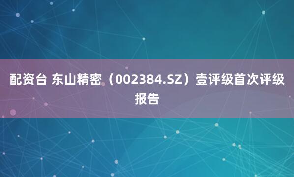 配资台 东山精密（002384.SZ）壹评级首次评级报告
