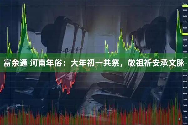 富余通 河南年俗：大年初一共祭，敬祖祈安承文脉
